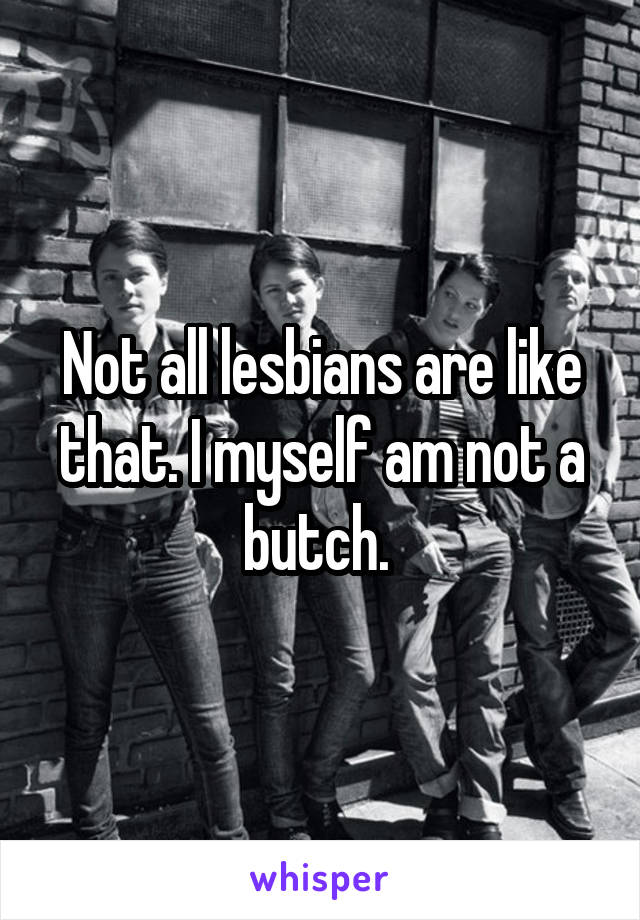 Not all lesbians are like that. I myself am not a butch. 