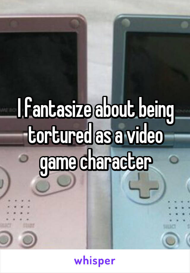 I fantasize about being tortured as a video game character