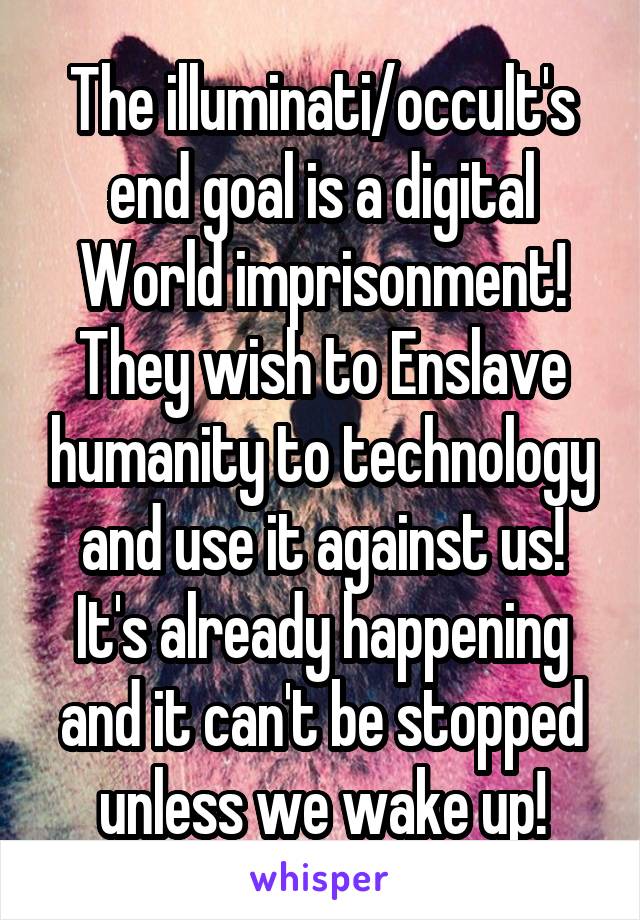 The illuminati/occult's end goal is a digital
World imprisonment! They wish to Enslave humanity to technology and use it against us! It's already happening and it can't be stopped unless we wake up!
