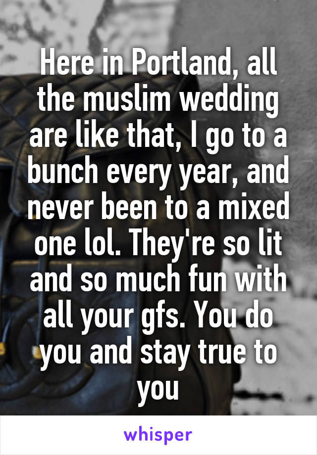 Here in Portland, all the muslim wedding are like that, I go to a bunch every year, and never been to a mixed one lol. They're so lit and so much fun with all your gfs. You do you and stay true to you