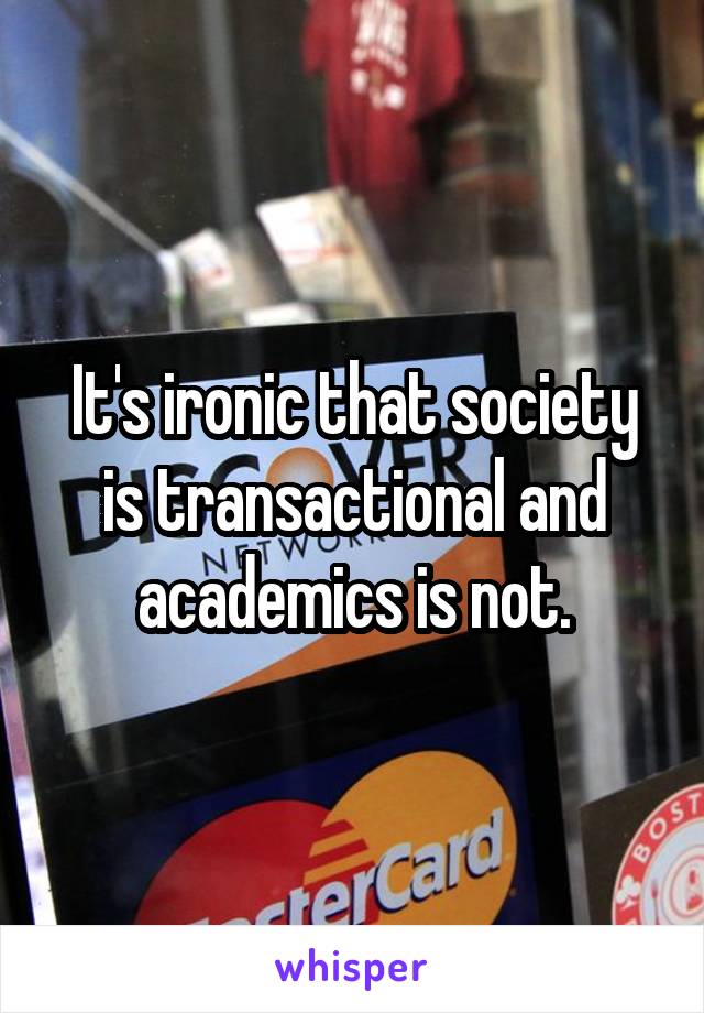It's ironic that society is transactional and academics is not.