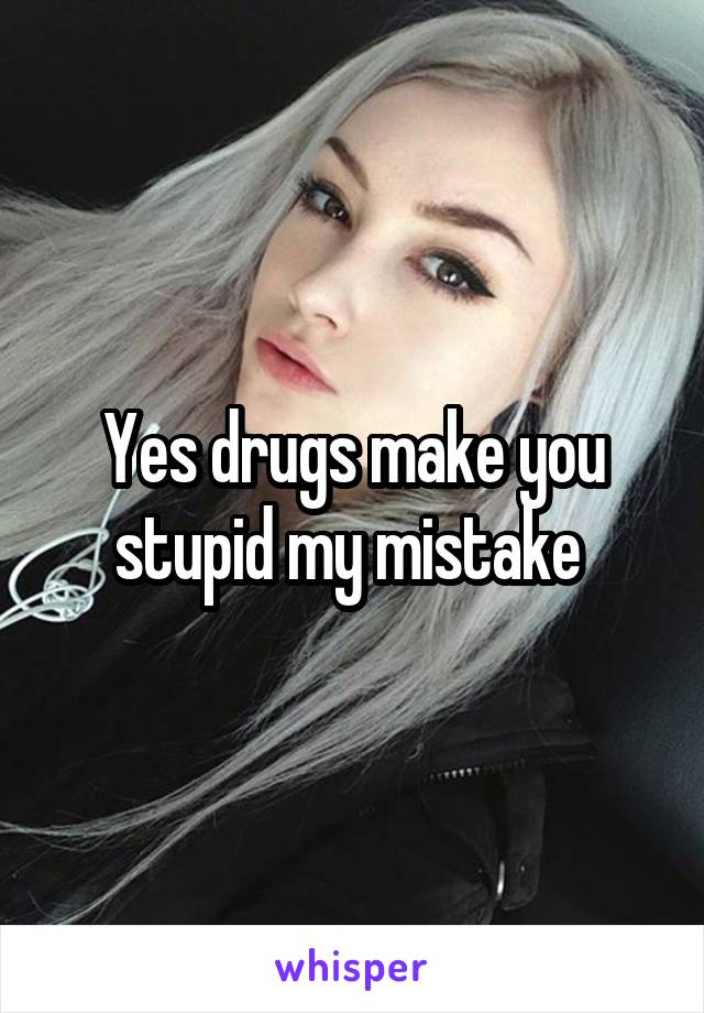 Yes drugs make you stupid my mistake 