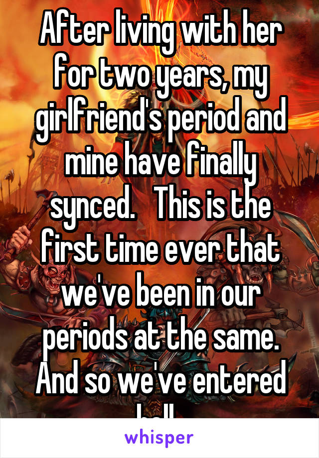 After living with her for two years, my girlfriend's period and mine have finally synced.   This is the first time ever that we've been in our periods at the same. And so we've entered hell. 