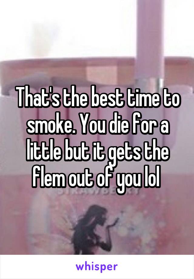 That's the best time to smoke. You die for a little but it gets the flem out of you lol 