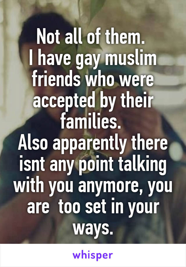 Not all of them. 
I have gay muslim friends who were accepted by their families. 
Also apparently there isnt any point talking with you anymore, you are  too set in your ways.