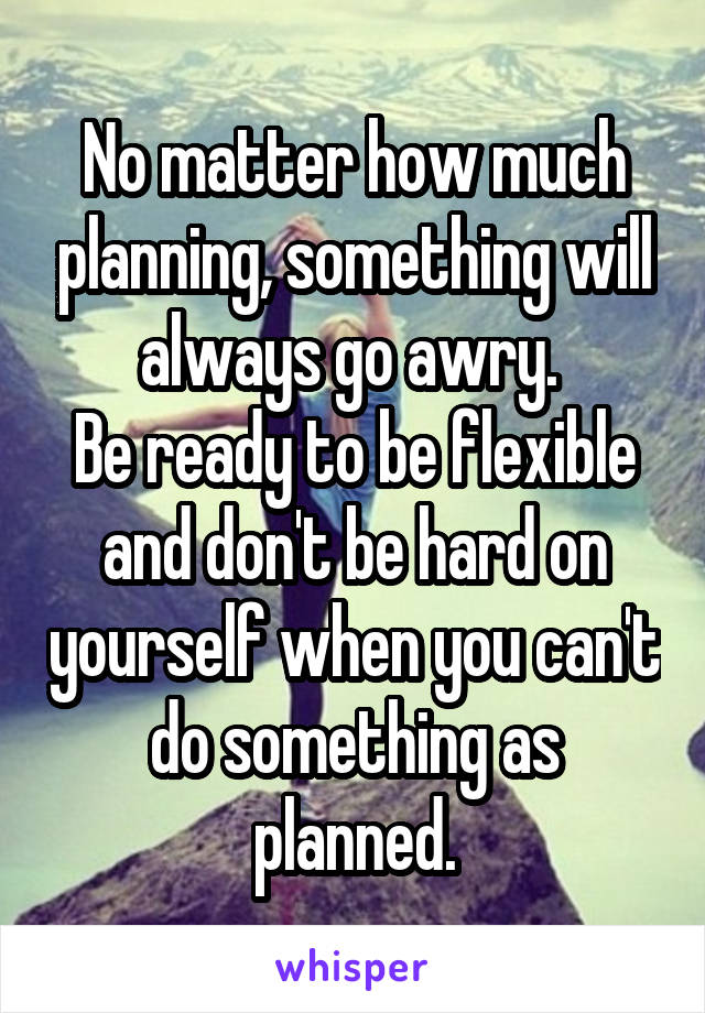 No matter how much planning, something will always go awry. 
Be ready to be flexible and don't be hard on yourself when you can't do something as planned.