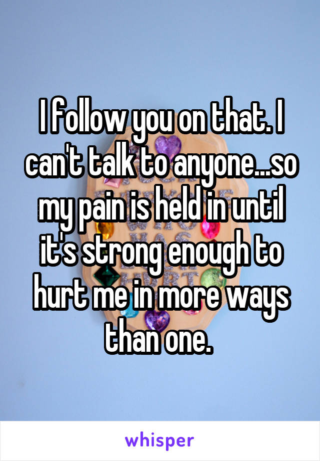 I follow you on that. I can't talk to anyone...so my pain is held in until it's strong enough to hurt me in more ways than one. 