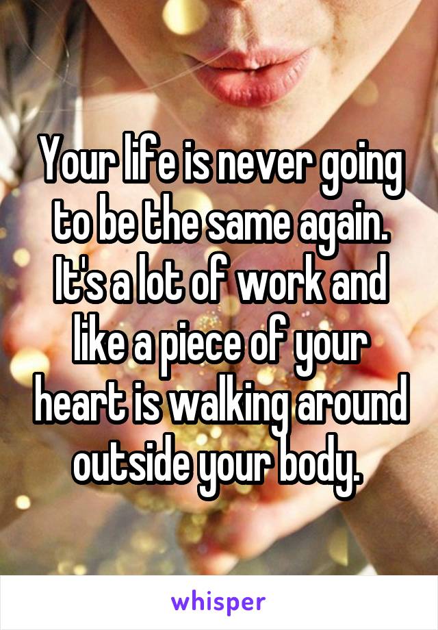 Your life is never going to be the same again. It's a lot of work and like a piece of your heart is walking around outside your body. 