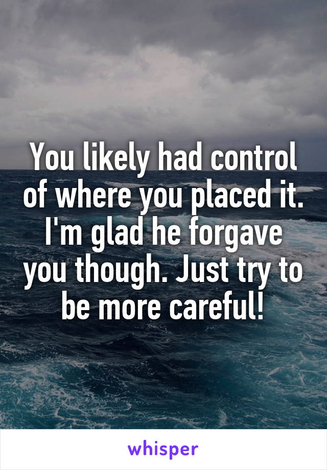 You likely had control of where you placed it. I'm glad he forgave you though. Just try to be more careful!