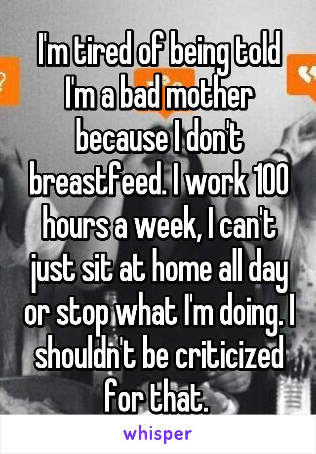 I'm tired of being told I'm a bad mother because I don't breastfeed. I work 100 hours a week, I can't just sit at home all day or stop what I'm doing. I shouldn't be criticized for that. 