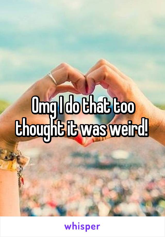 Omg I do that too thought it was weird! 