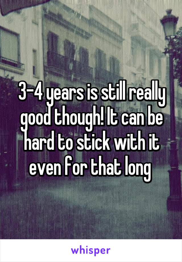 3-4 years is still really good though! It can be hard to stick with it even for that long 