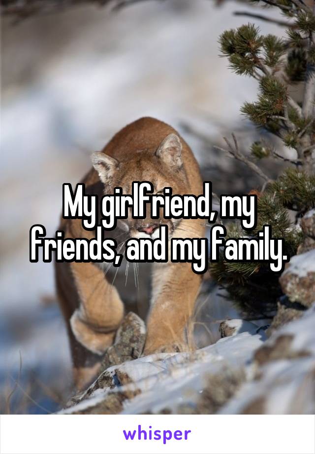 My girlfriend, my friends, and my family.