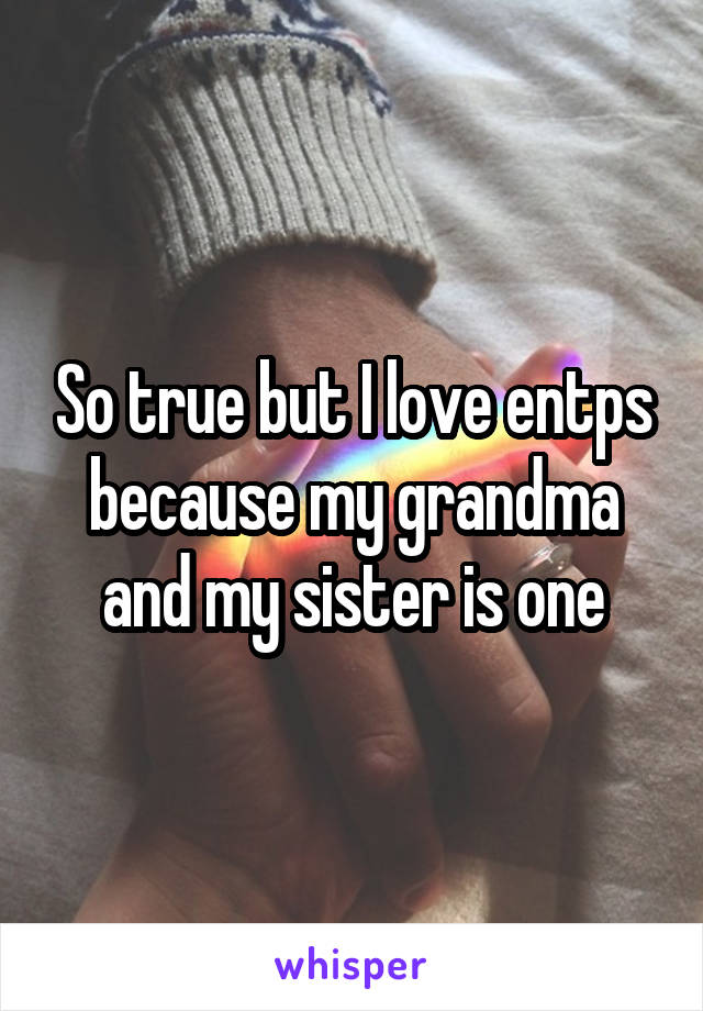 So true but I love entps because my grandma and my sister is one