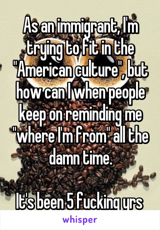 As an immigrant, I'm trying to fit in the "American culture", but how can I when people keep on reminding me "where I'm from" all the damn time.

It's been 5 fucking yrs 
