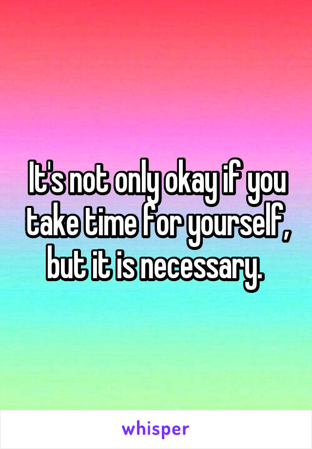 It's not only okay if you take time for yourself, but it is necessary. 