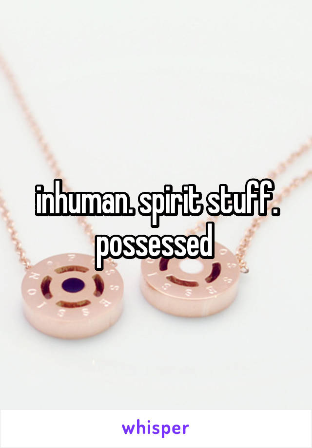inhuman. spirit stuff. possessed 