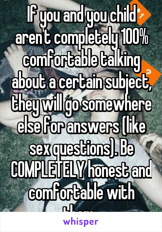 If you and you child aren't completely 100% comfortable talking about a certain subject, they will go somewhere else for answers (like sex questions). Be COMPLETELY honest and comfortable with them. 