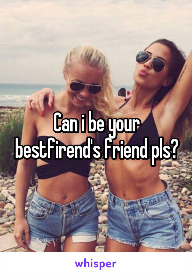 Can i be your bestfirend's friend pls?