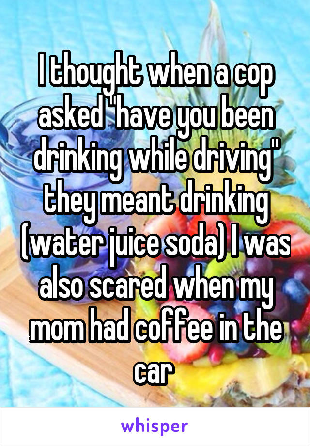 I thought when a cop asked "have you been drinking while driving" they meant drinking (water juice soda) I was also scared when my mom had coffee in the car 