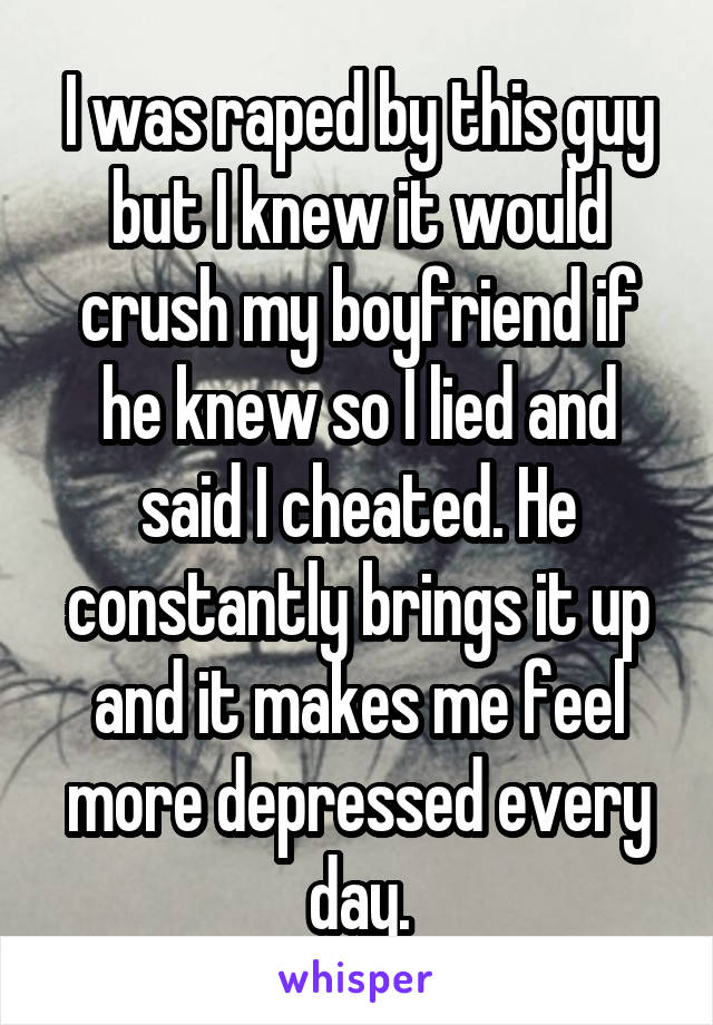 I was raped by this guy but I knew it would crush my boyfriend if he knew so I lied and said I cheated. He constantly brings it up and it makes me feel more depressed every day.