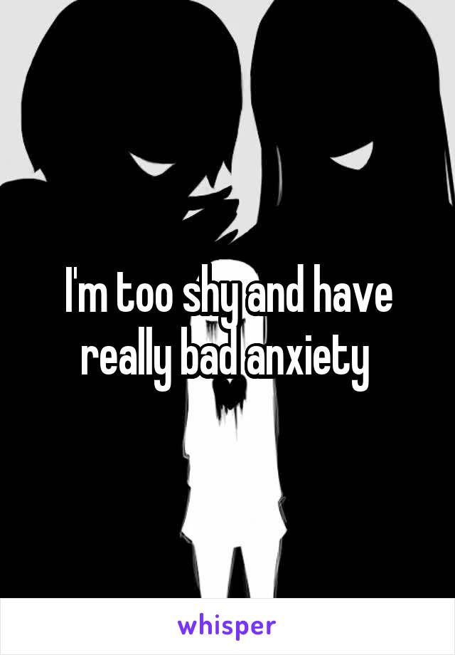 I'm too shy and have really bad anxiety 