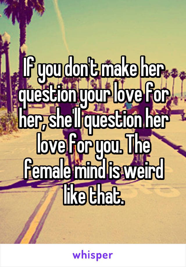 If you don't make her question your love for her, she'll question her love for you. The female mind is weird like that.