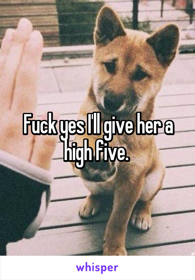 Fuck yes I'll give her a high five. 