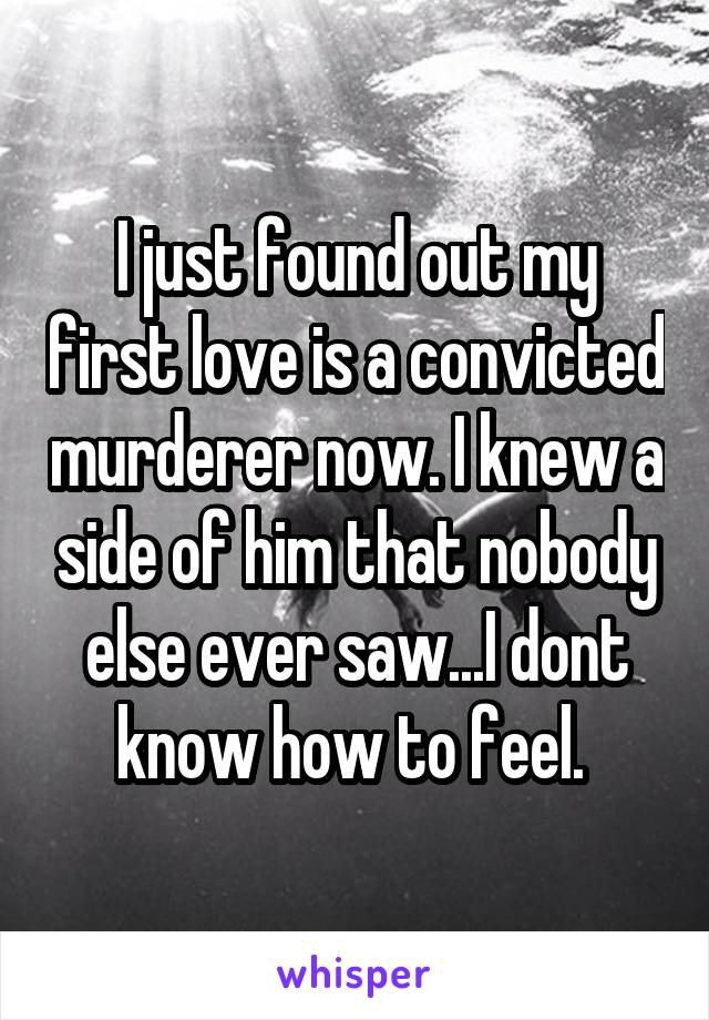 I just found out my first love is a convicted murderer now. I knew a side of him that nobody else ever saw...I dont know how to feel. 