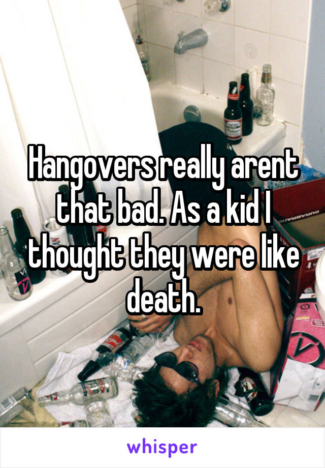 Hangovers really arent that bad. As a kid I thought they were like death.