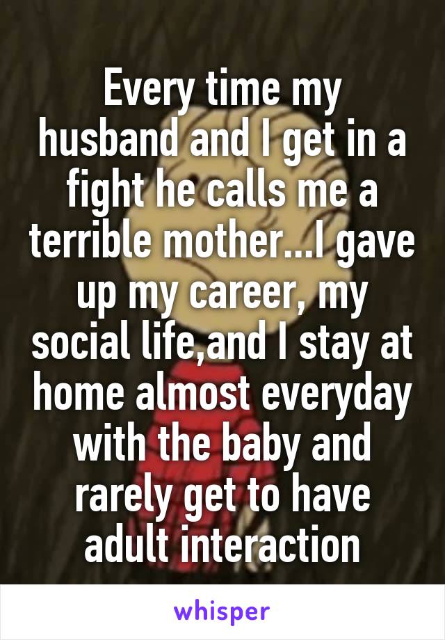 Every time my husband and I get in a fight he calls me a terrible mother...I gave up my career, my social life,and I stay at home almost everyday with the baby and rarely get to have adult interaction