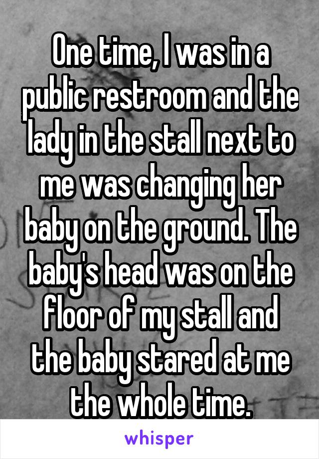 One time, I was in a public restroom and the lady in the stall next to me was changing her baby on the ground. The baby's head was on the floor of my stall and the baby stared at me the whole time.