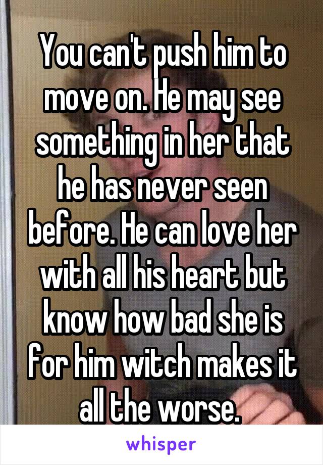 You can't push him to move on. He may see something in her that he has never seen before. He can love her with all his heart but know how bad she is for him witch makes it all the worse. 