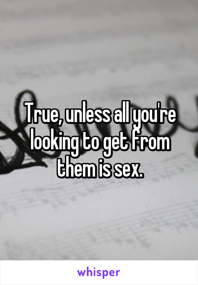True, unless all you're looking to get from them is sex.