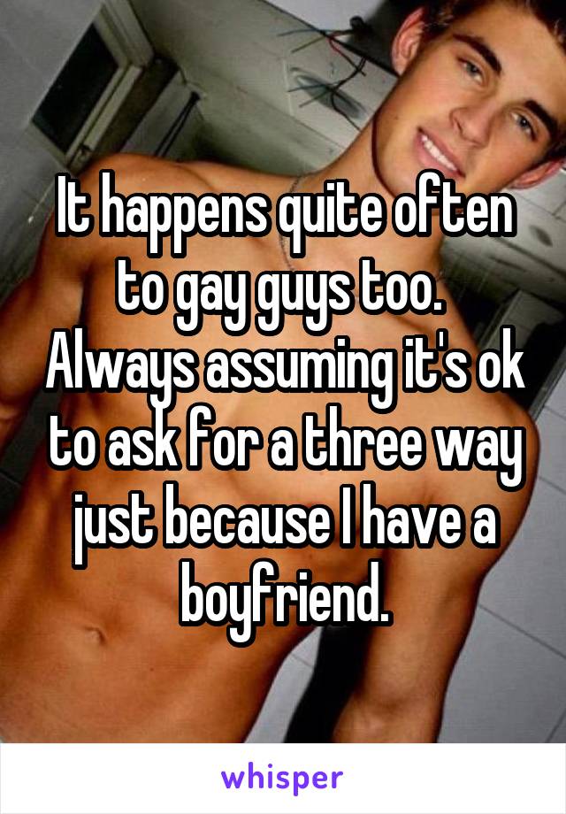 It happens quite often to gay guys too.  Always assuming it's ok to ask for a three way just because I have a boyfriend.