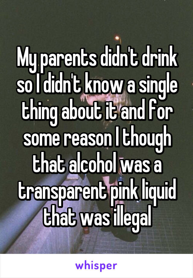 My parents didn't drink so I didn't know a single thing about it and for some reason I though that alcohol was a transparent pink liquid that was illegal