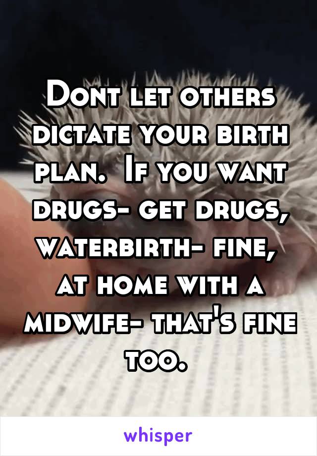 Dont let others dictate your birth plan.  If you want drugs- get drugs, waterbirth- fine,  at home with a midwife- that's fine too. 