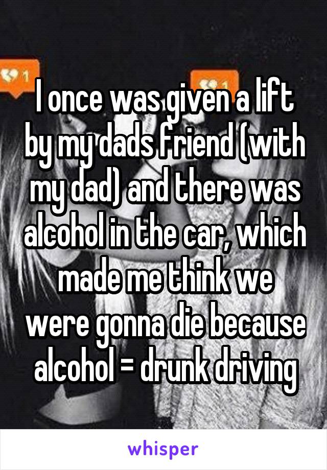 I once was given a lift by my dads friend (with my dad) and there was alcohol in the car, which made me think we were gonna die because alcohol = drunk driving