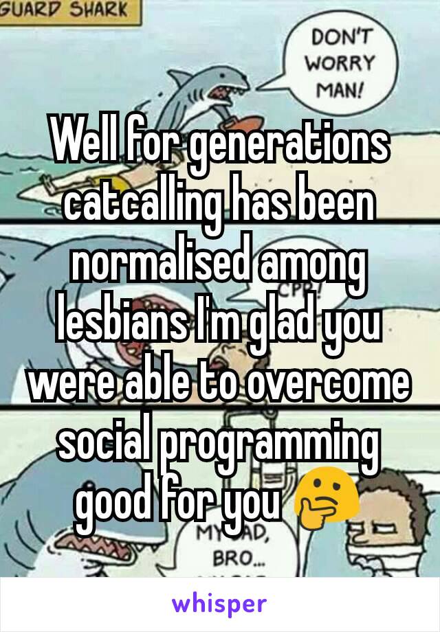 Well for generations catcalling has been normalised among lesbians I'm glad you were able to overcome social programming good for you 🤔