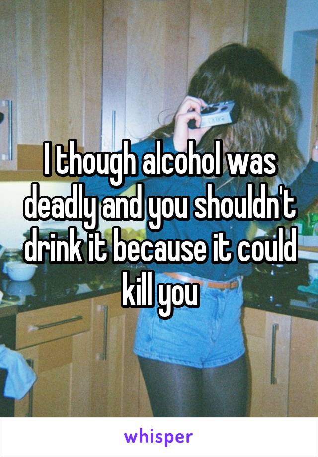 I though alcohol was deadly and you shouldn't drink it because it could kill you