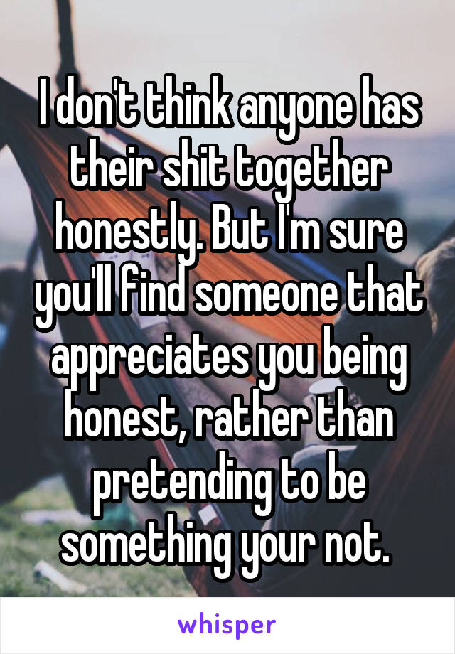 I don't think anyone has their shit together honestly. But I'm sure you'll find someone that appreciates you being honest, rather than pretending to be something your not. 