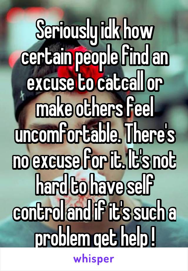 Seriously idk how certain people find an excuse to catcall or make others feel uncomfortable. There's no excuse for it. It's not hard to have self control and if it's such a problem get help !