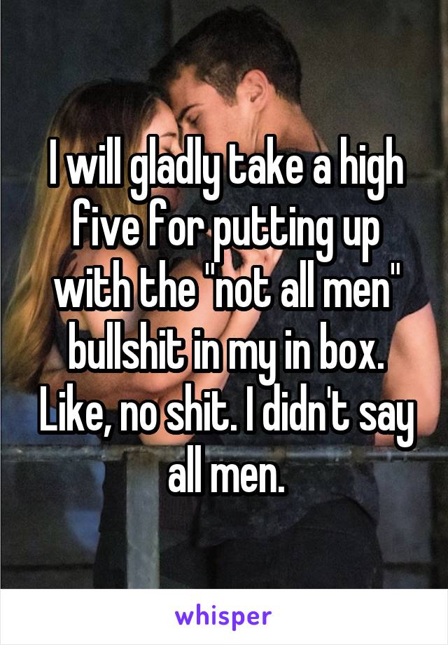 I will gladly take a high five for putting up with the "not all men" bullshit in my in box. Like, no shit. I didn't say all men.