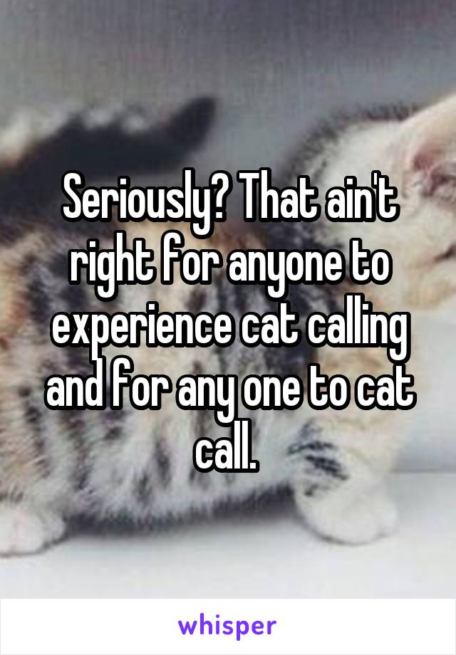 Seriously? That ain't right for anyone to experience cat calling and for any one to cat call. 