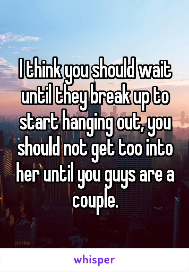 I think you should wait until they break up to start hanging out, you should not get too into her until you guys are a couple.