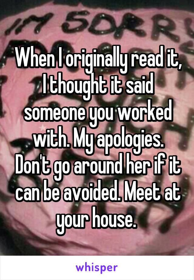 When I originally read it, I thought it said someone you worked with. My apologies. Don't go around her if it can be avoided. Meet at your house. 