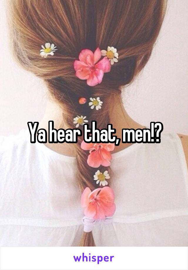Ya hear that, men!?