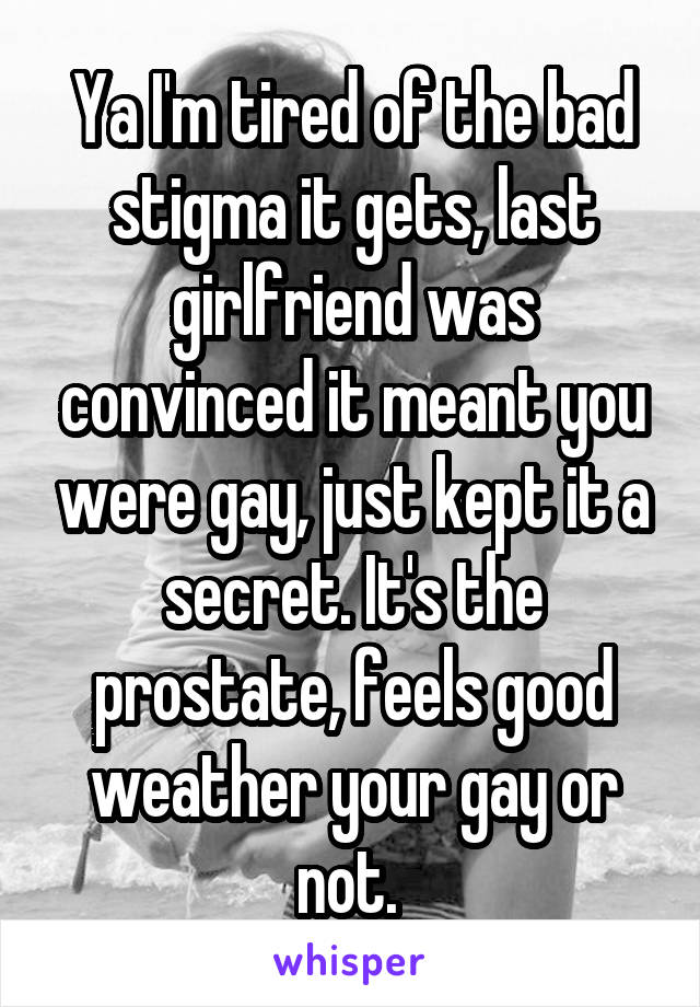 Ya I'm tired of the bad stigma it gets, last girlfriend was convinced it meant you were gay, just kept it a secret. It's the prostate, feels good weather your gay or not. 