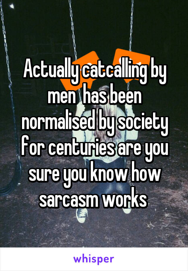 Actually catcalling by men  has been normalised by society for centuries are you sure you know how sarcasm works 