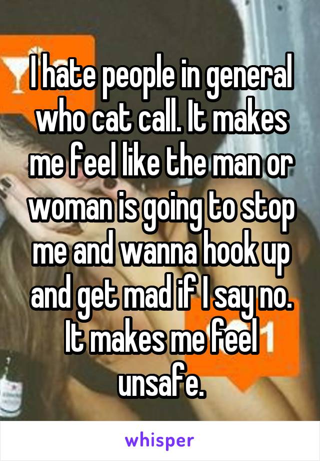I hate people in general who cat call. It makes me feel like the man or woman is going to stop me and wanna hook up and get mad if I say no. It makes me feel unsafe.